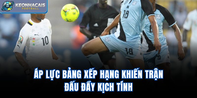 Áp lực bảng xếp hạng khiến trận đấu đầy kịch tính