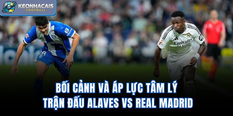 Bối cảnh và áp lực tâm lý trận đấu Alaves vs Real Madrid