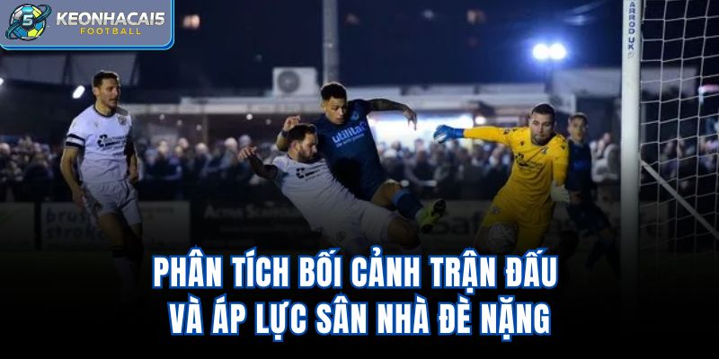 Phân tích bối cảnh trận đấu và áp lực sân nhà đè nặng