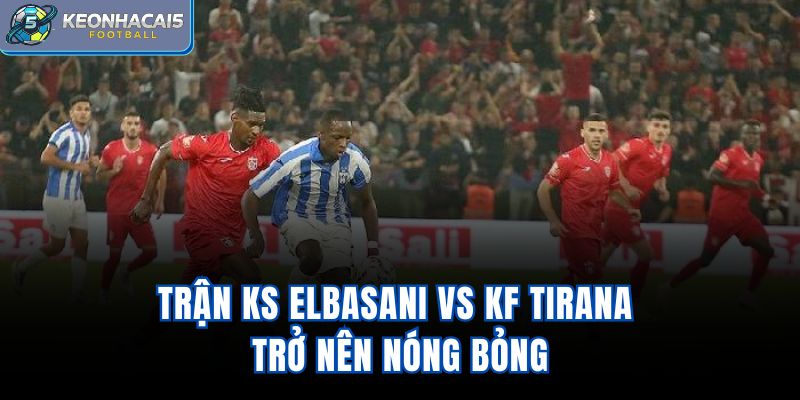 Trận KS Elbasani Vs KF Tirana trở nên nóng bỏng