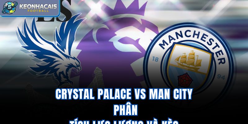 Crystal Palace Vs Man City - Phân Tích Lực Lượng Và Kèo